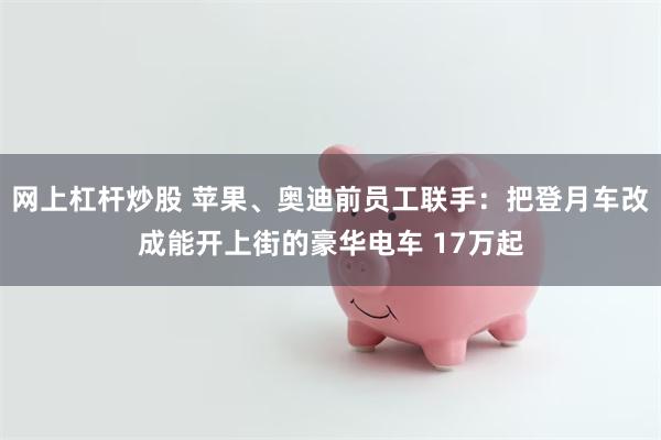 网上杠杆炒股 苹果、奥迪前员工联手:把登月车改成能开上街的豪华电车 17万起