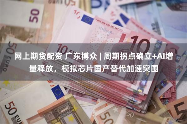 网上期货配资 广东博众 | 周期拐点确立+AI增量释放,模拟芯片国产替代加速突围