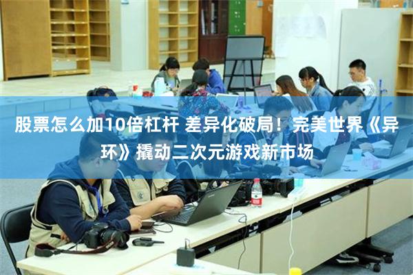 股票怎么加10倍杠杆 差异化破局!完美世界《异环》撬动二次元游戏新市场