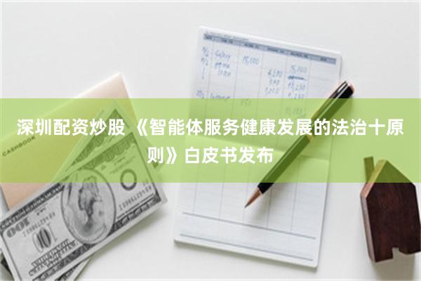 深圳配资炒股 《智能体服务健康发展的法治十原则》白皮书发布