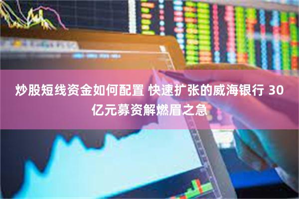炒股短线资金如何配置 快速扩张的威海银行 30亿元募资解燃眉之急