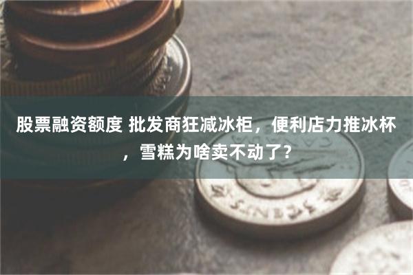 股票融资额度 批发商狂减冰柜，便利店力推冰杯，雪糕为啥卖不动了？