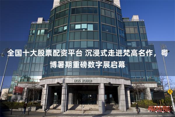 全国十大股票配资平台 沉浸式走进梵高名作，粤博暑期重磅数字展启幕
