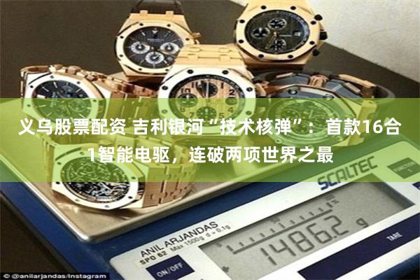 义乌股票配资 吉利银河“技术核弹”：首款16合1智能电驱，连破两项世界之最