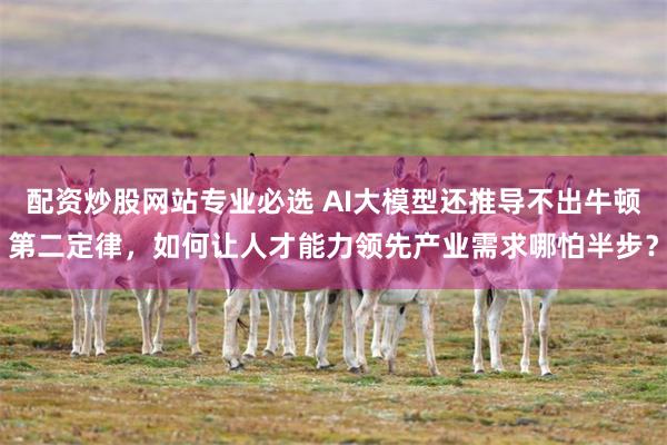 配资炒股网站专业必选 AI大模型还推导不出牛顿第二定律，如何让人才能力领先产业需求哪怕半步？