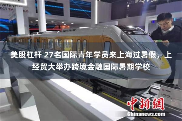 美股杠杆 27名国际青年学员来上海过暑假,上经贸大举办跨境金融国际暑期学校