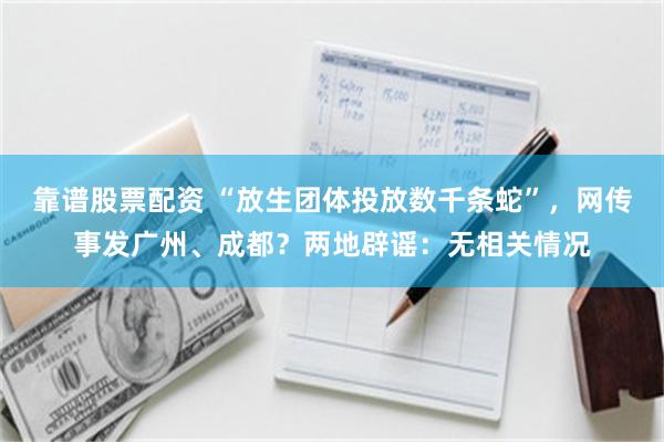 靠谱股票配资 “放生团体投放数千条蛇”，网传事发广州、成都？两地辟谣：无相关情况