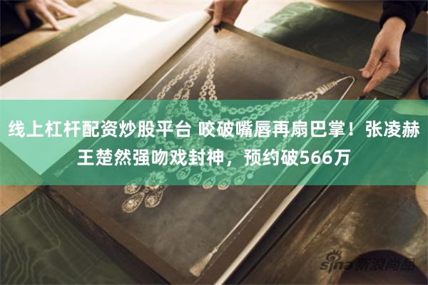 线上杠杆配资炒股平台 咬破嘴唇再扇巴掌！张凌赫王楚然强吻戏封神，预约破566万