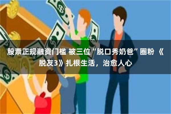 股票正规融资门槛 被三位“脱口秀奶爸”圈粉 《脱友3》扎根生活，治愈人心