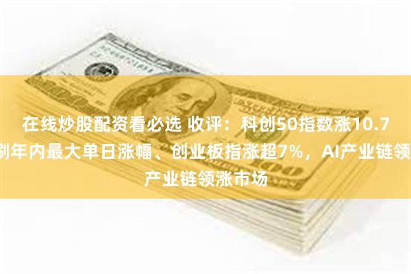 在线炒股配资看必选 收评：科创50指数涨10.73%续刷年内最大单日涨幅、创业板指涨超7%，AI产业链领涨市场