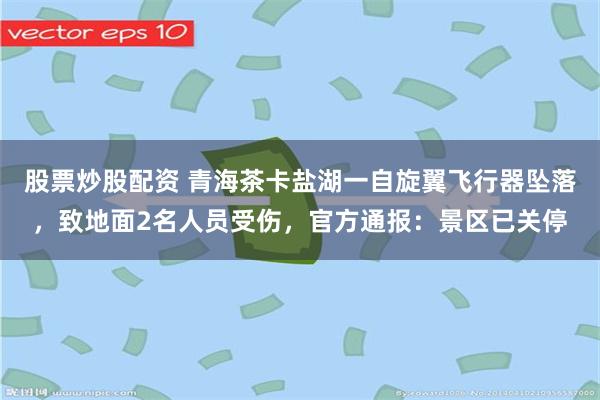 股票炒股配资 青海茶卡盐湖一自旋翼飞行器坠落，致地面2名人员受伤，官方通报：景区已关停