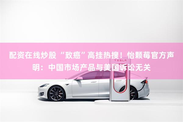 配资在线炒股 “致癌”高挂热搜！怡颗莓官方声明：中国市场产品与美国诉讼无关