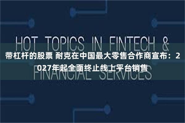 带杠杆的股票 耐克在中国最大零售合作商宣布：2027年起全面终止线上平台销售