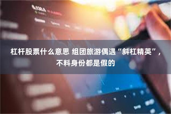 杠杆股票什么意思 组团旅游偶遇“斜杠精英”，不料身份都是假的