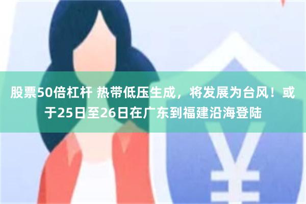 股票50倍杠杆 热带低压生成，将发展为台风！或于25日至26日在广东到福建沿海登陆