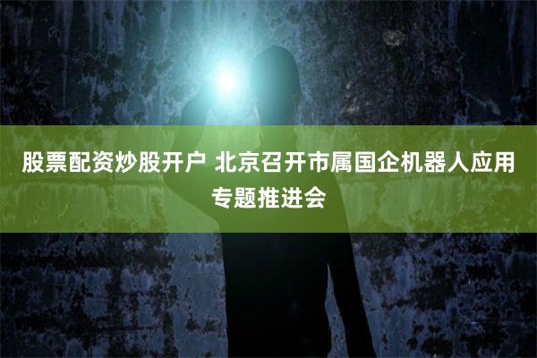 股票配资炒股开户 北京召开市属国企机器人应用专题推进会