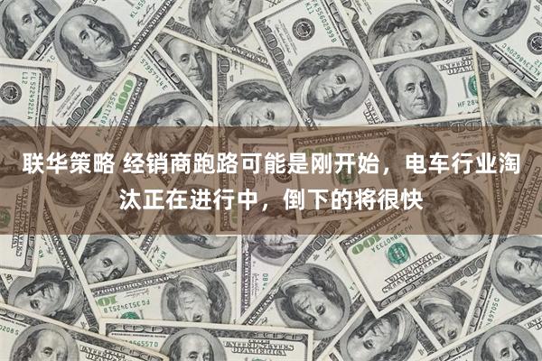 联华策略 经销商跑路可能是刚开始，电车行业淘汰正在进行中，倒下的将很快