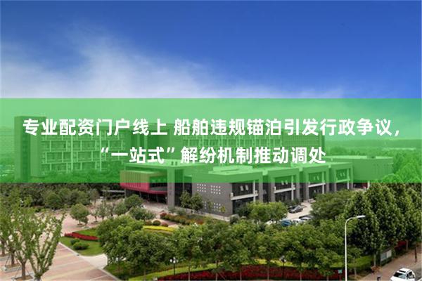 专业配资门户线上 船舶违规锚泊引发行政争议,“一站式”解纷机制推动调处