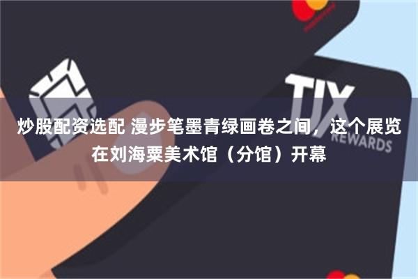 炒股配资选配 漫步笔墨青绿画卷之间，这个展览在刘海粟美术馆（分馆）开幕