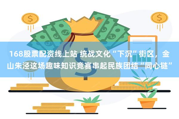 168股票配资线上站 统战文化“下沉”街区，金山朱泾这场趣味知识竞赛串起民族团结“同心链”