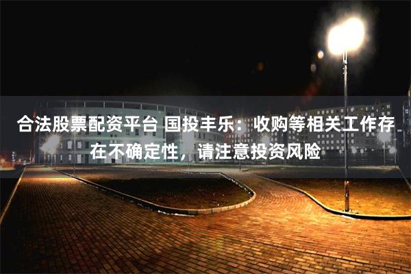 合法股票配资平台 国投丰乐：收购等相关工作存在不确定性，请注意投资风险