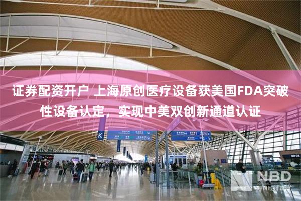 证券配资开户 上海原创医疗设备获美国FDA突破性设备认定，实现中美双创新通道认证