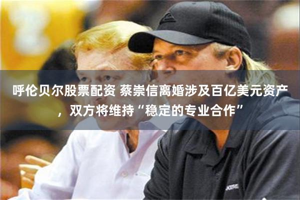 呼伦贝尔股票配资 蔡崇信离婚涉及百亿美元资产,双方将维持“稳定的专业合作”