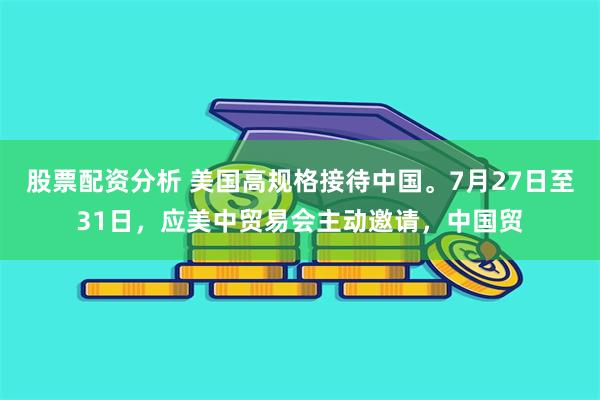 股票配资分析 美国高规格接待中国。7月27日至31日，应美中贸易会主动邀请，中国贸