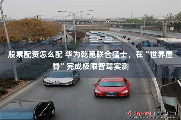 股票配资怎么配 华为乾崑联合猛士，在“世界屋脊”完成极限智驾实测