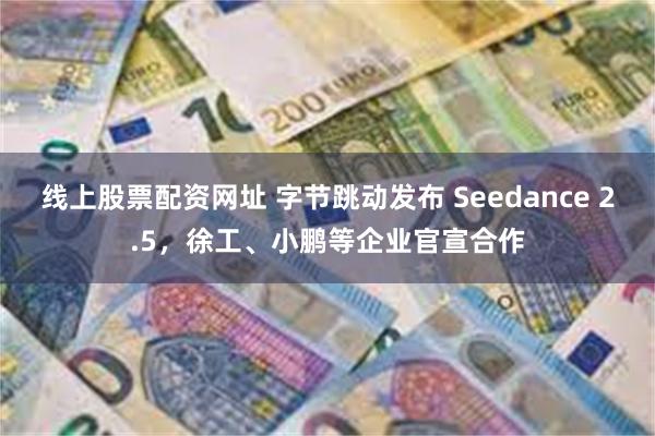 线上股票配资网址 字节跳动发布 Seedance 2.5，徐工、小鹏等企业官宣合作