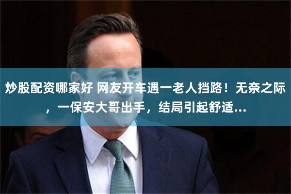 炒股配资哪家好 网友开车遇一老人挡路！无奈之际，一保安大哥出手，结局引起舒适...