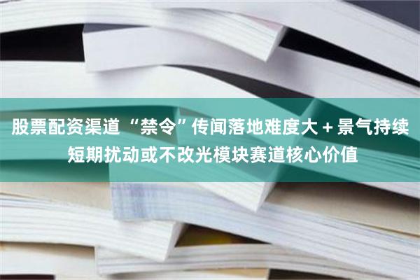 股票配资渠道 “禁令”传闻落地难度大＋景气持续 短期扰动或不改光模块赛道核心价值