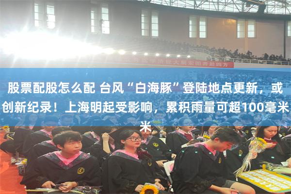 股票配股怎么配 台风“白海豚”登陆地点更新，或创新纪录！上海明起受影响，累积雨量可超100毫米