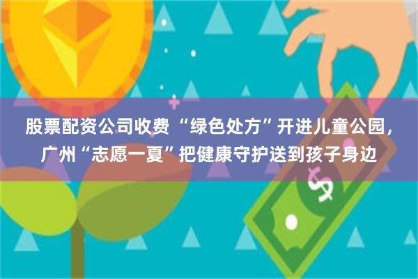 股票配资公司收费 “绿色处方”开进儿童公园，广州“志愿一夏”把健康守护送到孩子身边