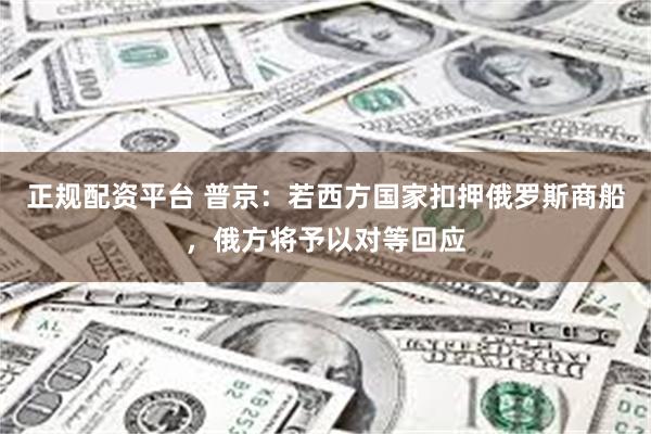 正规配资平台 普京：若西方国家扣押俄罗斯商船，俄方将予以对等回应