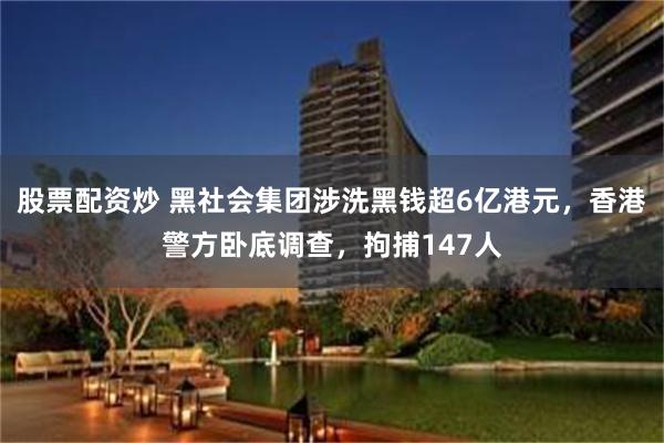 股票配资炒 黑社会集团涉洗黑钱超6亿港元，香港警方卧底调查，拘捕147人