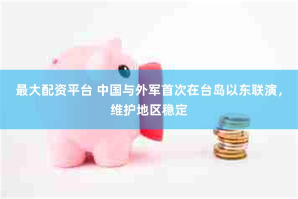最大配资平台 中国与外军首次在台岛以东联演，维护地区稳定