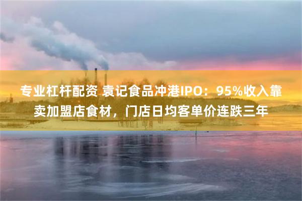 专业杠杆配资 袁记食品冲港IPO：95%收入靠卖加盟店食材，门店日均客单价连跌三年