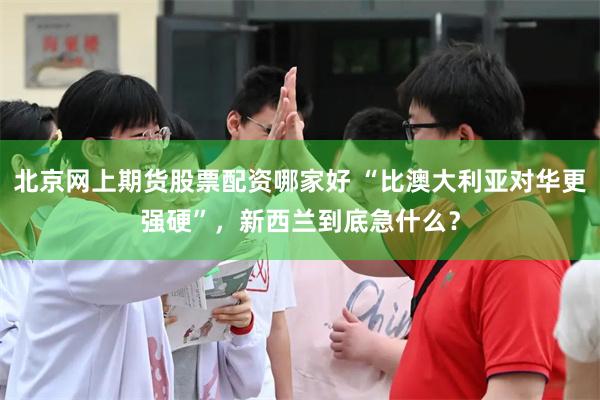 北京网上期货股票配资哪家好 “比澳大利亚对华更强硬”，新西兰到底急什么？