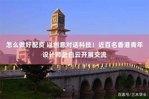 怎么做好配资 以创意对话科技！近百名香港青年设计师赴白云开展交流