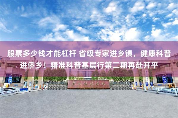 股票多少钱才能杠杆 省级专家进乡镇，健康科普进侨乡！精准科普基层行第二期再赴开平