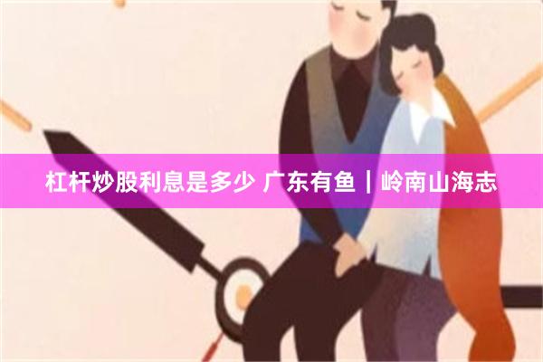 杠杆炒股利息是多少 广东有鱼｜岭南山海志