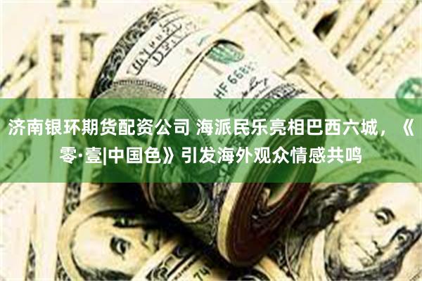 济南银环期货配资公司 海派民乐亮相巴西六城，《零·壹|中国色》引发海外观众情感共鸣