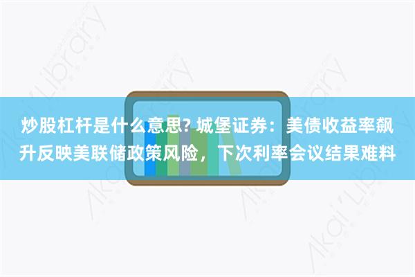 炒股杠杆是什么意思? 城堡证券：美债收益率飙升反映美联储政策风险，下次利率会议结果难料