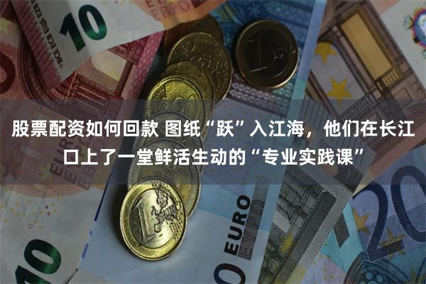 股票配资如何回款 图纸“跃”入江海，他们在长江口上了一堂鲜活生动的“专业实践课”