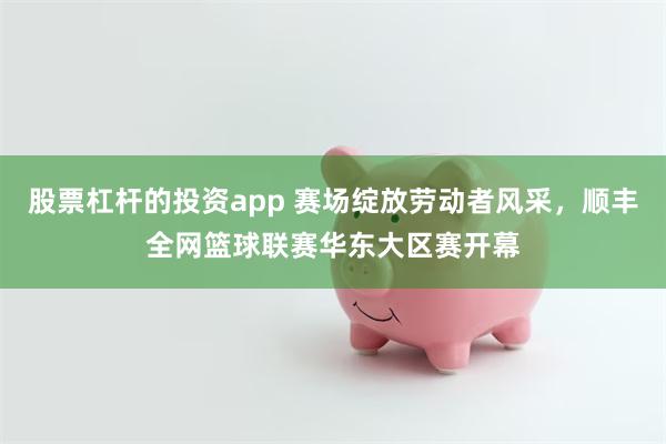 股票杠杆的投资app 赛场绽放劳动者风采，顺丰全网篮球联赛华东大区赛开幕