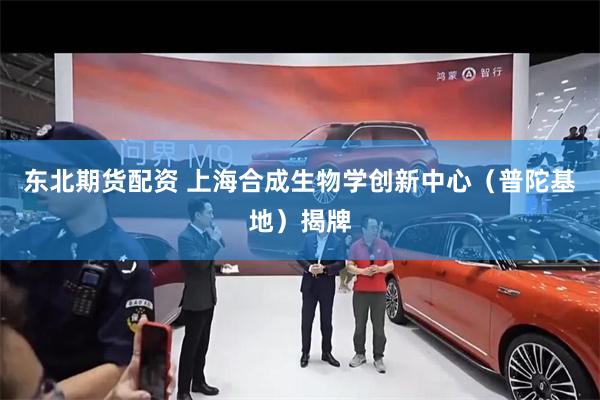 东北期货配资 上海合成生物学创新中心（普陀基地）揭牌