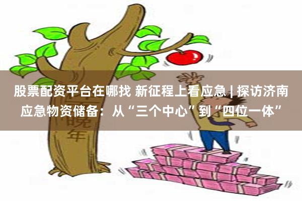 股票配资平台在哪找 新征程上看应急 | 探访济南应急物资储备：从“三个中心”到“四位一体”