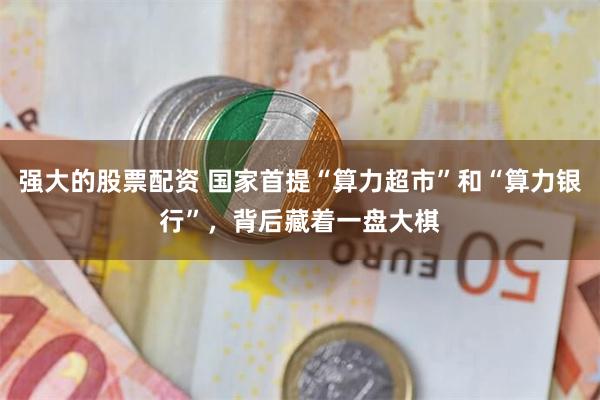 强大的股票配资 国家首提“算力超市”和“算力银行”，背后藏着一盘大棋