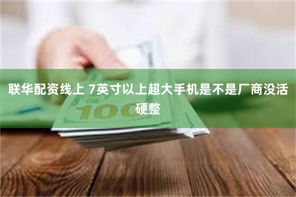 联华配资线上 7英寸以上超大手机是不是厂商没活硬整